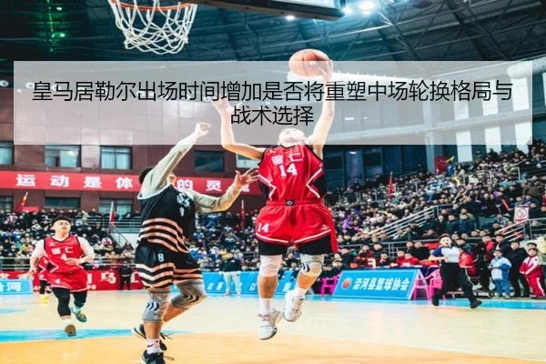 皇马居勒尔出场时间增加是否将重塑中场轮换格局与战术选择