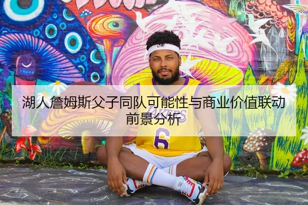 湖人詹姆斯父子同队可能性与商业价值联动前景分析