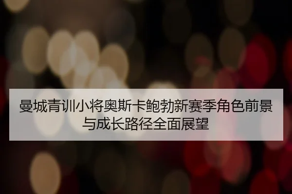 曼城青训小将奥斯卡鲍勃新赛季角色前景与成长路径全面展望