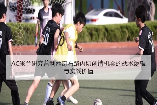AC米兰研究普利西奇右路内切创造机会的战术逻辑与实战价值