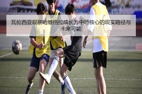 瓦伦西亚观察哈维格拉成长为中场核心的现实路径与未来可能