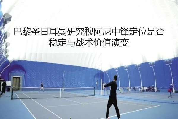 巴黎圣日耳曼研究穆阿尼中锋定位是否稳定与战术价值演变